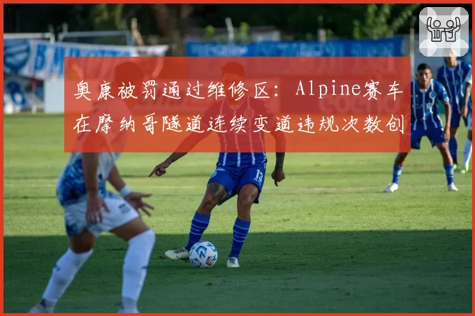 奥康被罚通过维修区：Alpine赛车在摩纳哥隧道连续变道违规次数创纪录