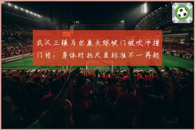 武汉三镇马尔康头球破门被吹冲撞门将，身体对抗尺度标准不一再起波澜
