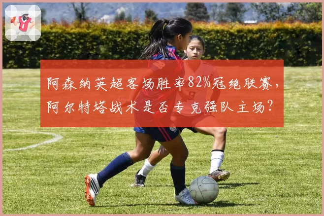 阿森纳英超客场胜率82%冠绝联赛，阿尔特塔战术是否专克强队主场？