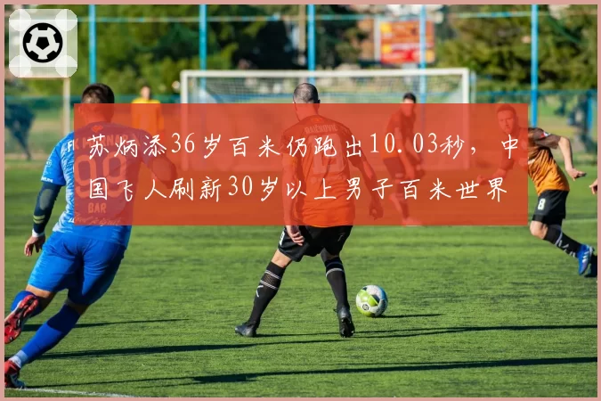 苏炳添36岁百米仍跑出10.03秒，中国飞人刷新30岁以上男子百米世界纪录