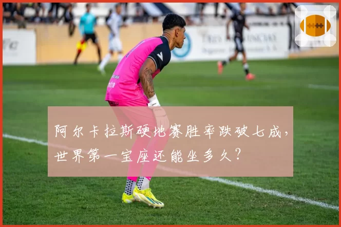 阿尔卡拉斯硬地赛胜率跌破七成，世界第一宝座还能坐多久？