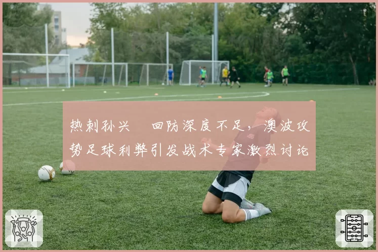 热刺孙兴慜回防深度不足，澳波攻势足球利弊引发战术专家激烈讨论