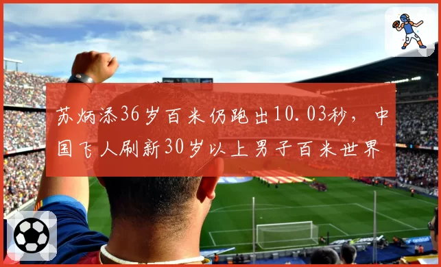 苏炳添36岁百米仍跑出10.03秒，中国飞人刷新30岁以上男子百米世界纪录