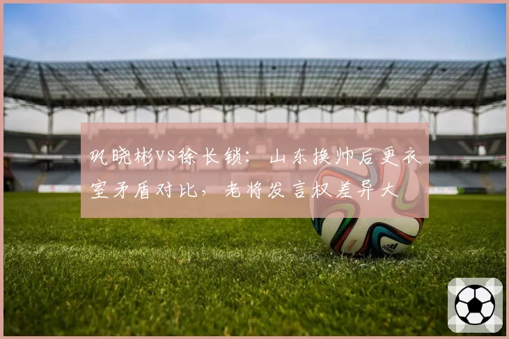巩晓彬vs徐长锁:山东换帅后更衣室矛盾对比,老将发言权差异大