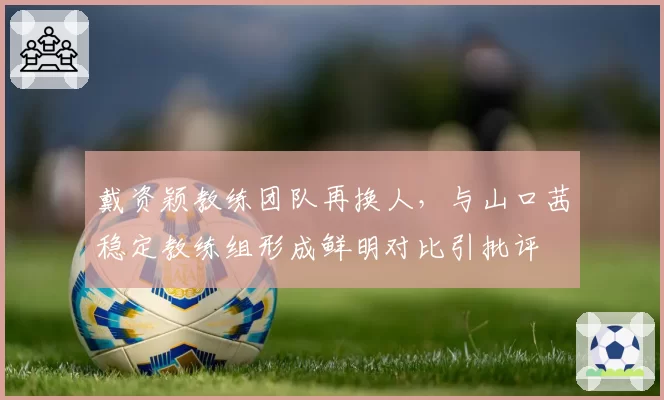 戴资颖教练团队再换人，与山口茜稳定教练组形成鲜明对比引批评
