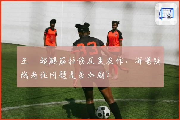王燊超腿筋拉伤反复发作，海港防线老化问题是否加剧？