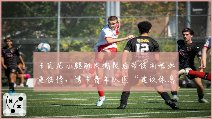 卡瓦尼小腿肌肉撕裂后带伤训练加重伤情，博卡青年队医“建议休息”与教练组“急需”矛盾激化