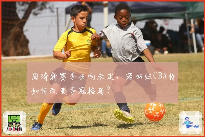 周琦新赛季去向未定，若回归CBA将如何改变争冠格局？