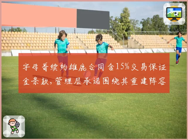 字母哥续约雄鹿合同含15%交易保证金条款,管理层承诺围绕其重建阵容引联盟调查关注__br_