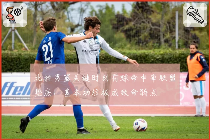 北控男篮关键时刻罚球命中率联盟垫底，基本功短板成致命弱点