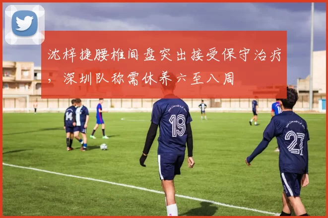 沈梓捷腰椎间盘突出接受保守治疗，深圳队称需休养六至八周