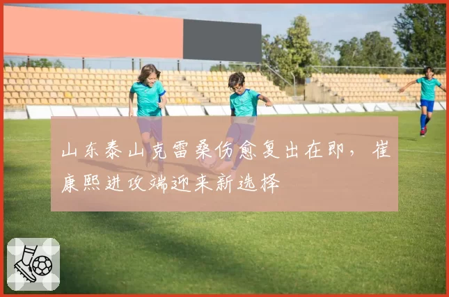 山东泰山克雷桑伤愈复出在即，崔康熙进攻端迎来新选择