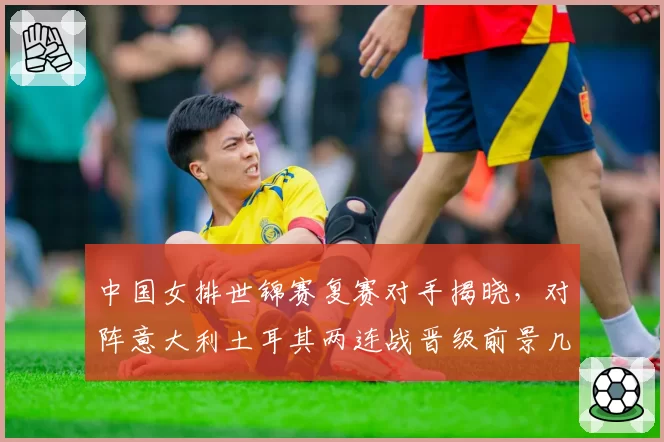 中国女排世锦赛复赛对手揭晓，对阵意大利土耳其两连战晋级前景几何