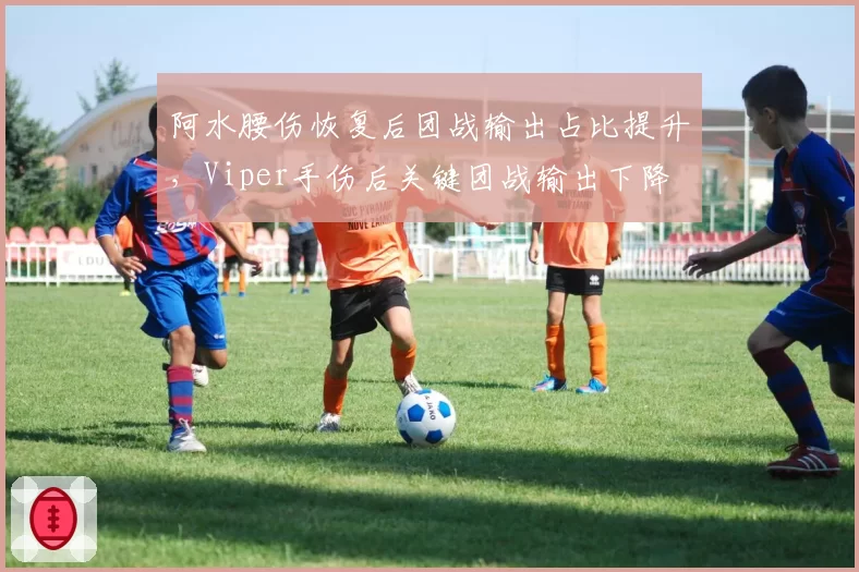 阿水腰伤恢复后团战输出占比提升，Viper手伤后关键团战输出下降