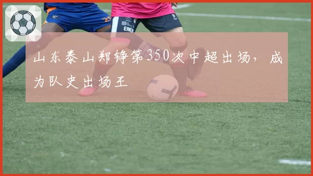 山东泰山郑铮第350次中超出场，成为队史出场王