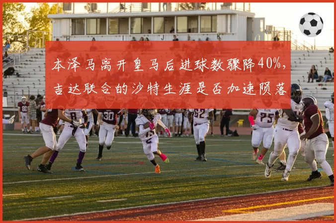 本泽马离开皇马后进球数骤降40%，吉达联合的沙特生涯是否加速陨落？