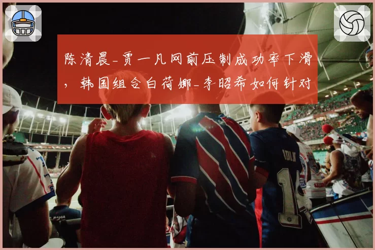 陈清晨_贾一凡网前压制成功率下滑，韩国组合白荷娜_李昭希如何针对性突破？