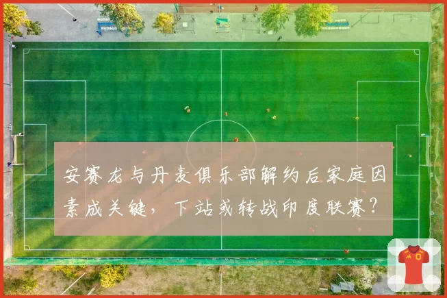 安赛龙与丹麦俱乐部解约后家庭因素成关键，下站或转战印度联赛？