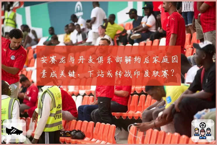 安赛龙与丹麦俱乐部解约后家庭因素成关键，下站或转战印度联赛？