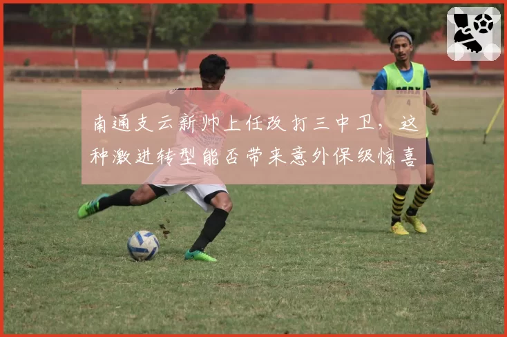 南通支云新帅上任改打三中卫，这种激进转型能否带来意外保级惊喜？