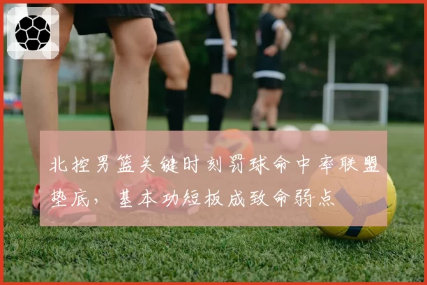 北控男篮关键时刻罚球命中率联盟垫底，基本功短板成致命弱点