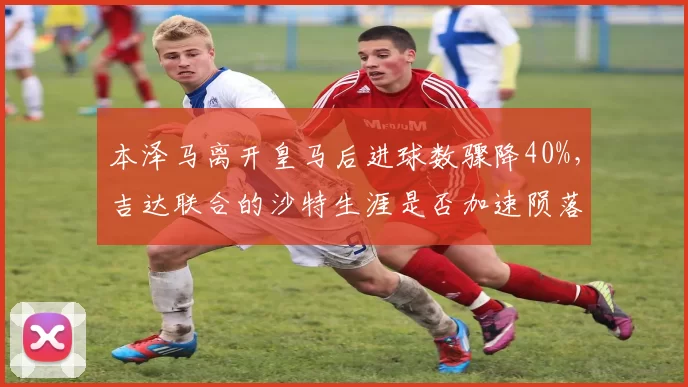 本泽马离开皇马后进球数骤降40%，吉达联合的沙特生涯是否加速陨落？