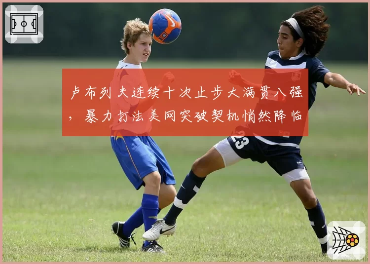 卢布列夫连续十次止步大满贯八强，暴力打法美网突破契机悄然降临？