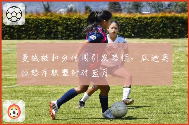 曼城被扣分传闻引发恐慌，瓜迪奥拉怒斥联盟针对蓝月