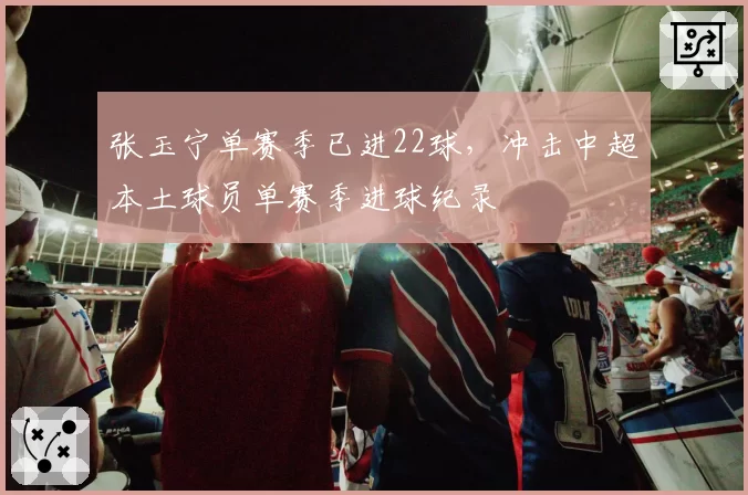 张玉宁单赛季已进22球，冲击中超本土球员单赛季进球纪录