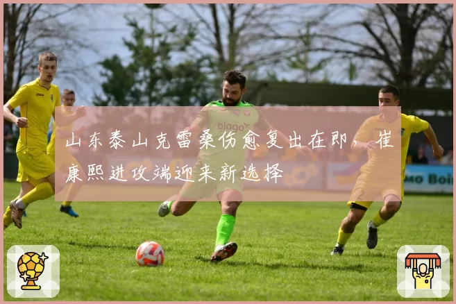 山东泰山克雷桑伤愈复出在即，崔康熙进攻端迎来新选择