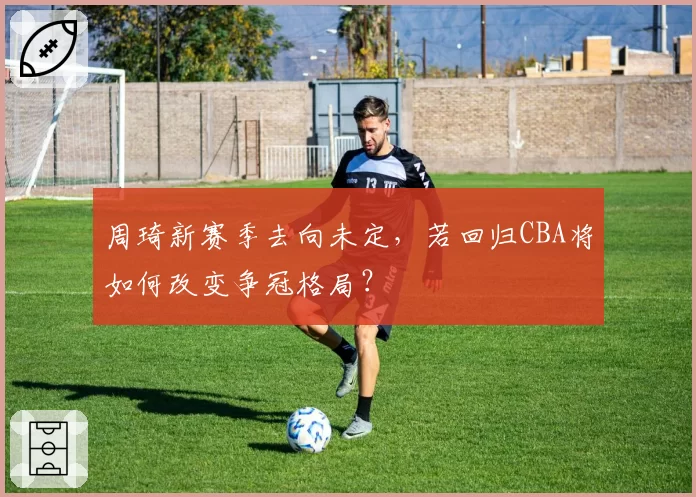 周琦新赛季去向未定，若回归CBA将如何改变争冠格局？