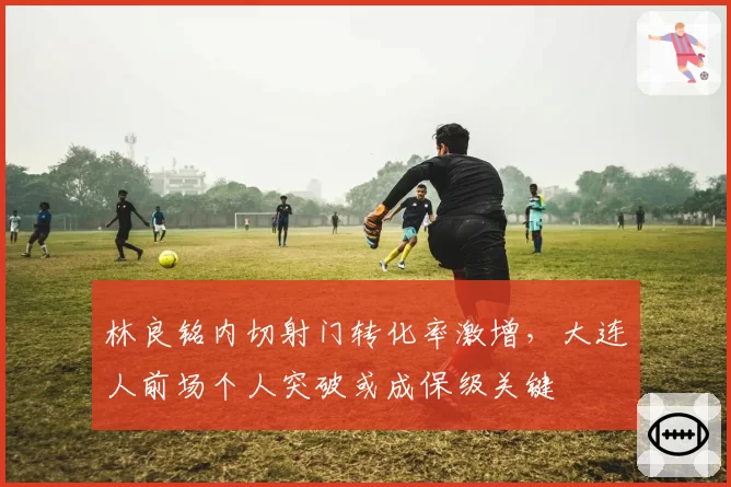 林良铭内切射门转化率激增，大连人前场个人突破或成保级关键