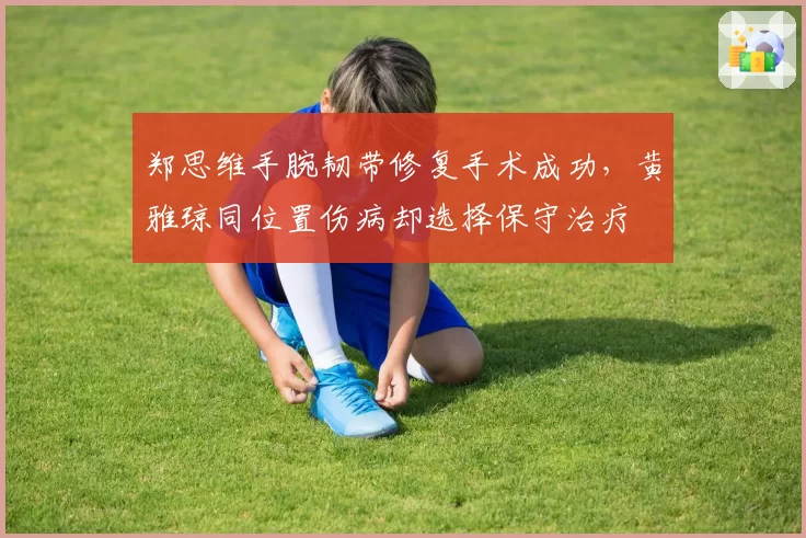 郑思维手腕韧带修复手术成功，黄雅琼同位置伤病却选择保守治疗