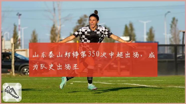 山东泰山郑铮第350次中超出场,成为队史出场王