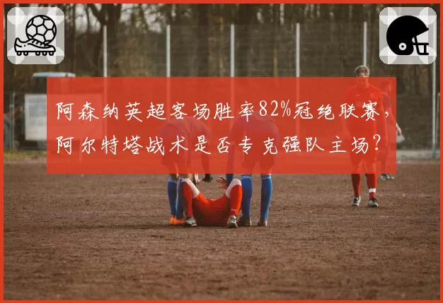 阿森纳英超客场胜率82%冠绝联赛，阿尔特塔战术是否专克强队主场？