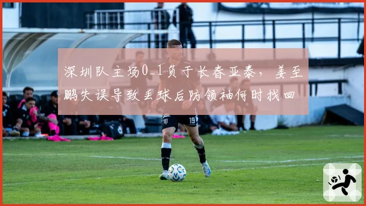 深圳队主场0_1负于长春亚泰，姜至鹏失误导致丢球后防领袖何时找回状态？