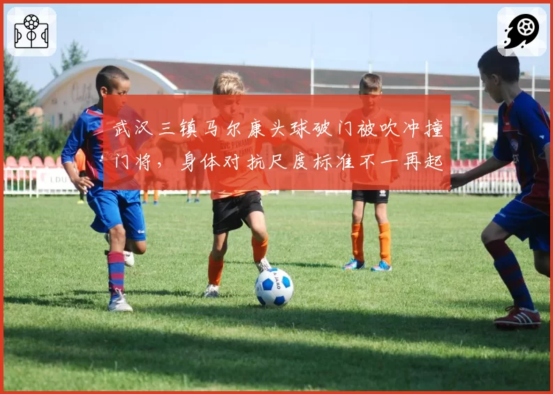 武汉三镇马尔康头球破门被吹冲撞门将，身体对抗尺度标准不一再起波澜