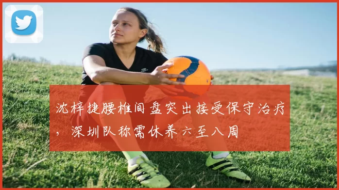 沈梓捷腰椎间盘突出接受保守治疗，深圳队称需休养六至八周